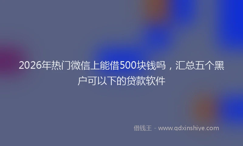 2026年热门微信上能借500块钱吗，汇总五个黑户可以下的贷款软件