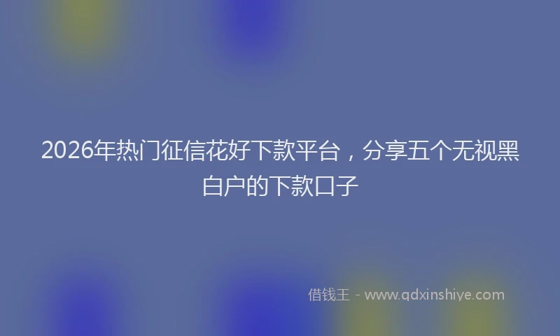 2026年热门征信花好下款平台，分享五个无视黑白户的下款口子