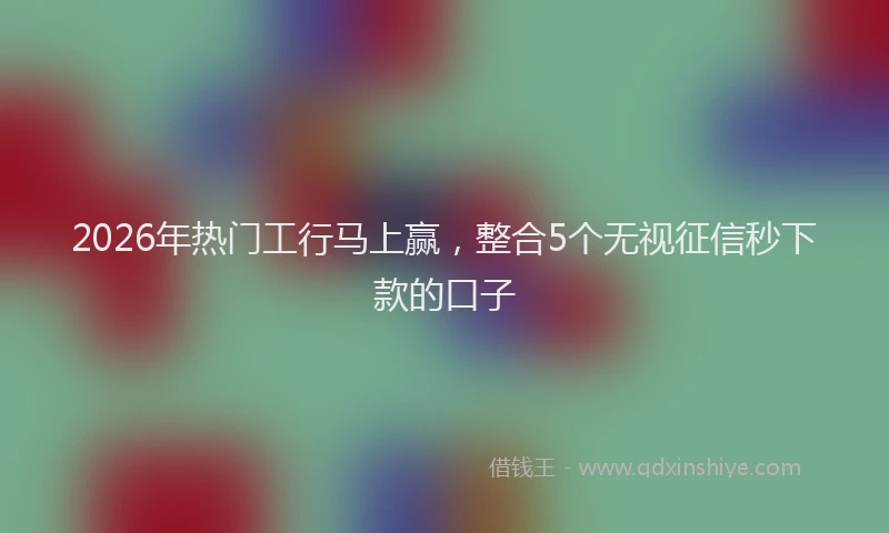 2026年热门工行马上赢,整合5个无视征信秒下款的口子