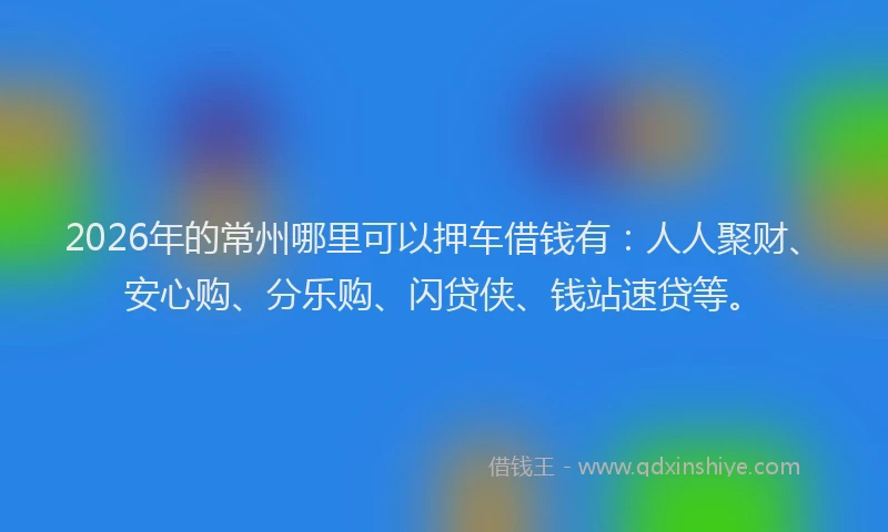 2026年的常州哪里可以押车借钱有：人人聚财、安心购、分乐购、闪贷侠、钱站速贷等。