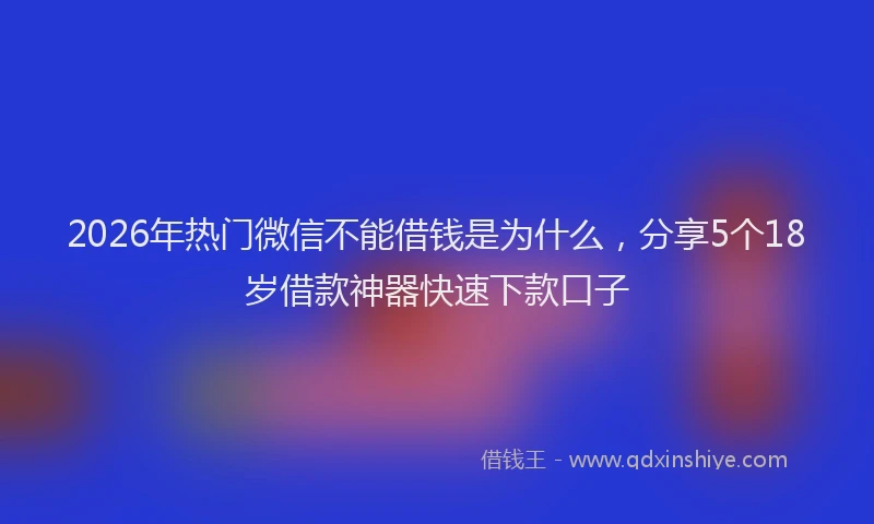 2026年热门微信不能借钱是为什么，分享5个18岁借款神器快速下款口子