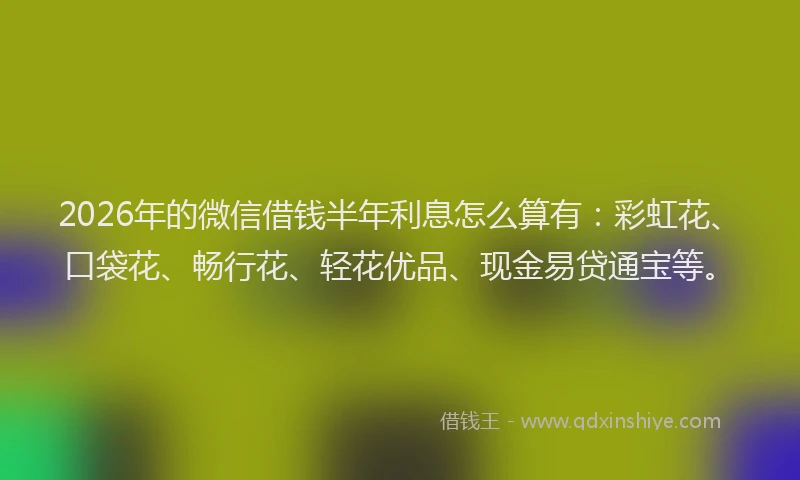 2026年的微信借钱半年利息怎么算有：彩虹花、口袋花、畅行花、轻花优品、现金易贷通宝等。