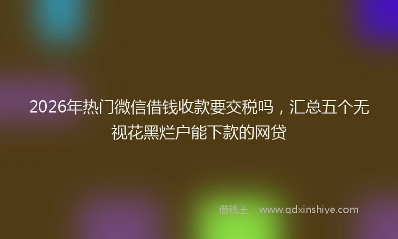 2026年热门微信借钱收款要交税吗,汇总五个无视花黑烂户能下款的网贷