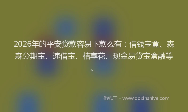 2026年的平安贷款容易下款么有：借钱宝盒、森森分期宝、速借宝、桔享花、现金易贷宝盒融等。