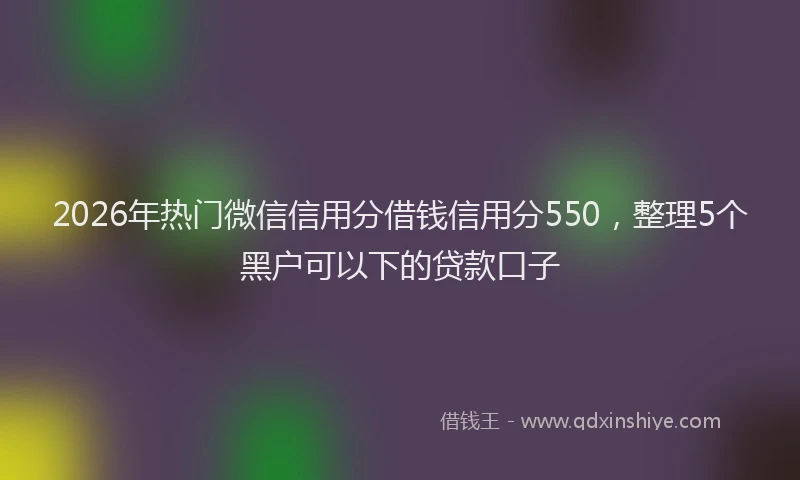 2026年热门微信信用分借钱信用分550，整理5个黑户可以下的贷款口子