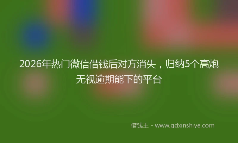 2026年热门微信借钱后对方消失，归纳5个高炮无视逾期能下的平台