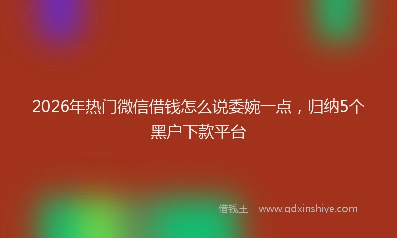 2026年热门微信借钱怎么说委婉一点，归纳5个黑户下款平台