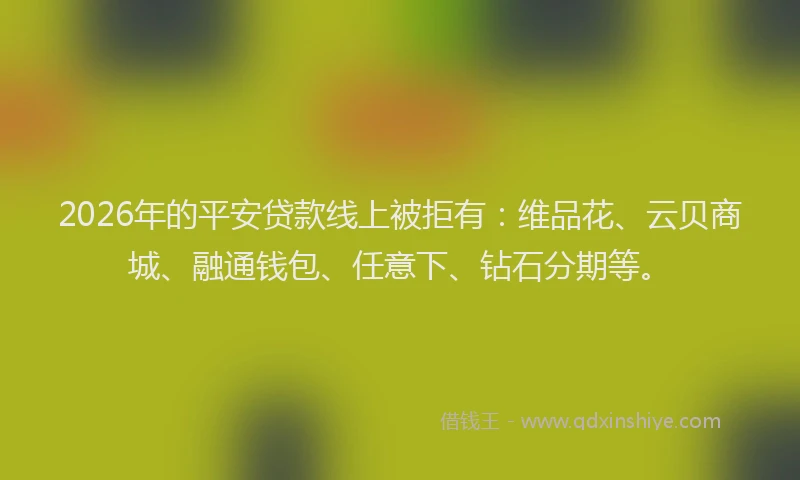 2026年的平安贷款线上被拒有：维品花、云贝商城、融通钱包、任意下、钻石分期等。