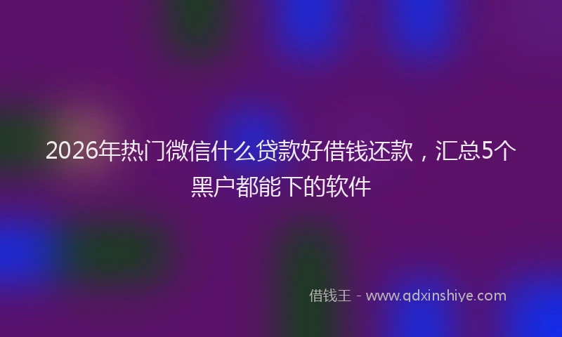 2026年热门微信什么贷款好借钱还款，汇总5个黑户都能下的软件
