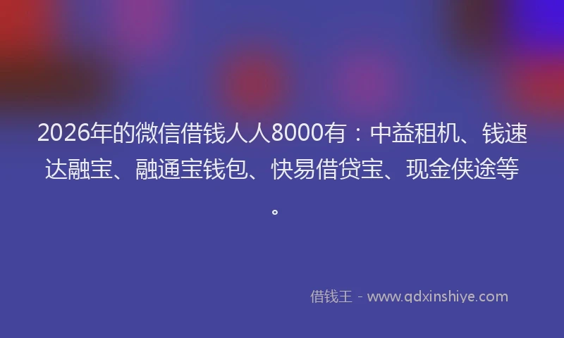 2026年的微信借钱人人8000有：中益租机、钱速达融宝、融通宝钱包、快易借贷宝、现金侠途等。