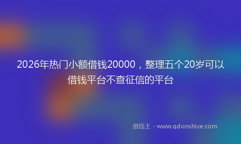 2026年热门小额借钱20000,整理五个20岁可以借钱平台不查征信的平台