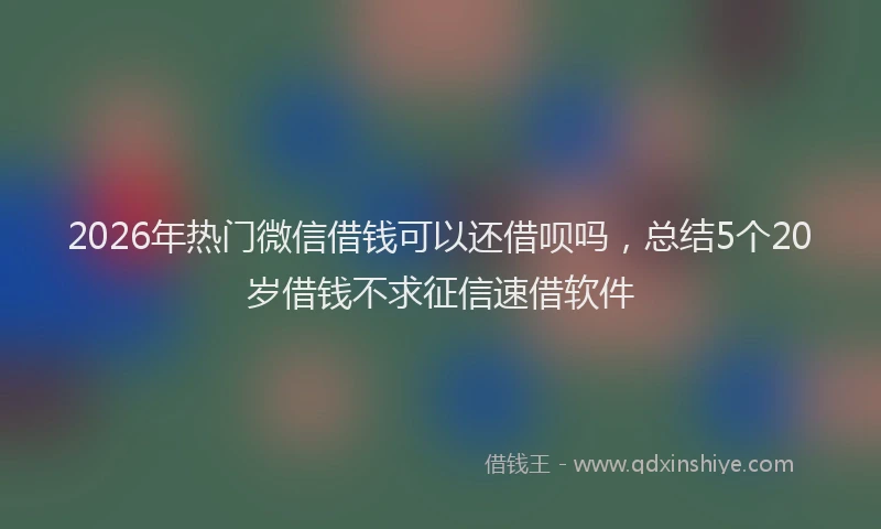 2026年热门微信借钱可以还借呗吗，总结5个20岁借钱不求征信速借软件
