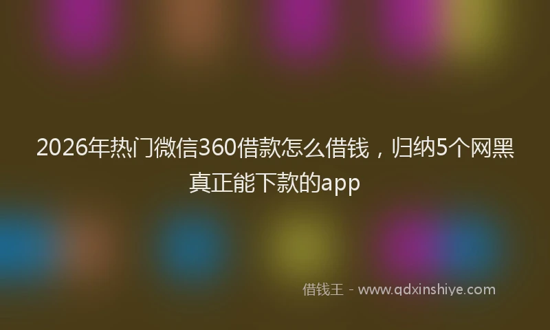 2026年热门微信360借款怎么借钱，归纳5个网黑真正能下款的app