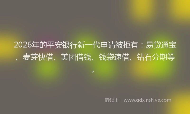 2026年的平安银行新一代申请被拒有：易贷通宝、麦芽快借、美团借钱、钱袋速借、钻石分期等。