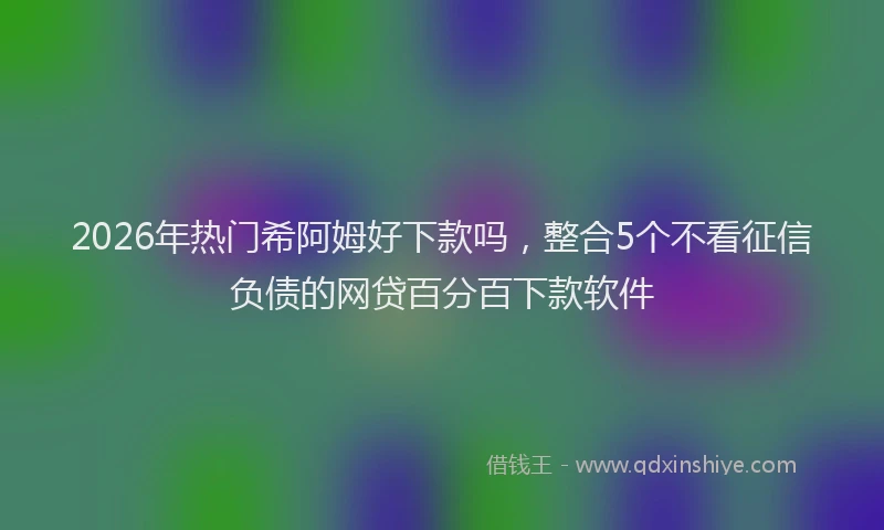 2026年热门希阿姆好下款吗，整合5个不看征信负债的网贷百分百下款软件