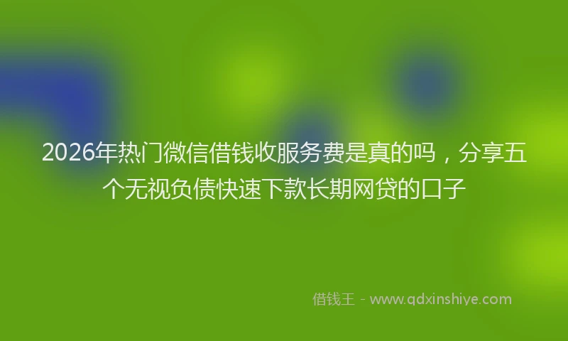 2026年热门微信借钱收服务费是真的吗,分享五个无视负债快速下款长期网贷的口子