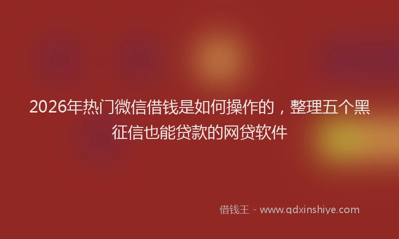 2026年热门微信借钱是如何操作的，整理五个黑征信也能贷款的网贷软件