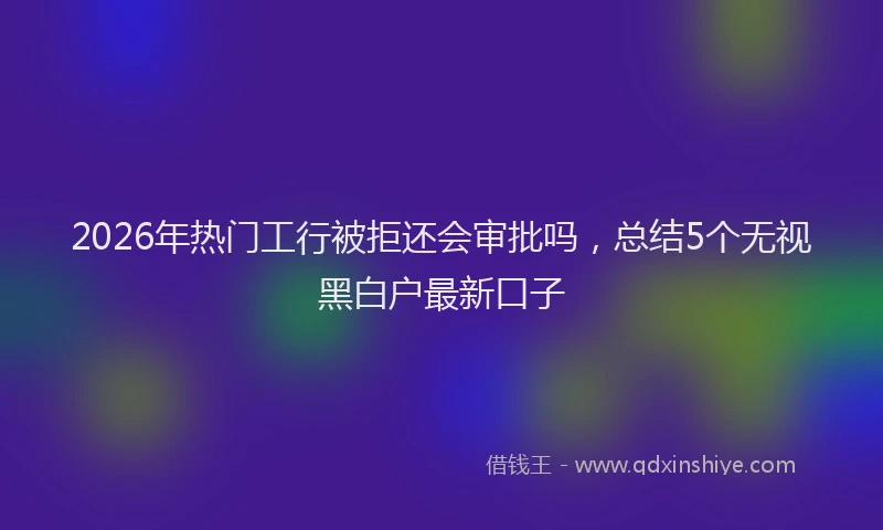 2026年热门工行被拒还会审批吗,总结5个无视黑白户最新口子