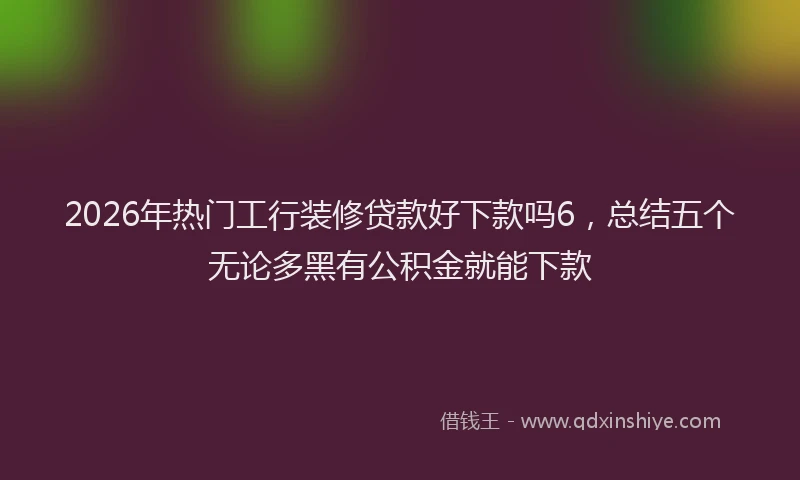 2026年热门工行装修贷款好下款吗6,总结五个无论多黑有公积金就能下款