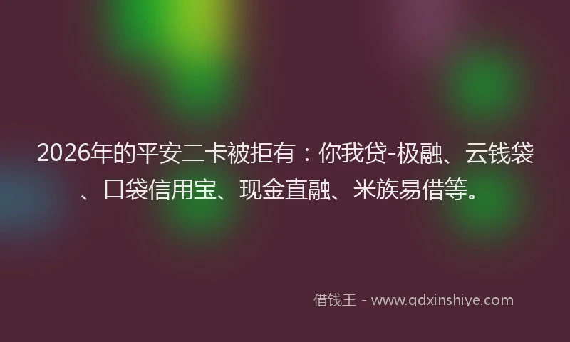 2026年的平安二卡被拒有：你我贷-极融、云钱袋、口袋信用宝、现金直融、米族易借等。
