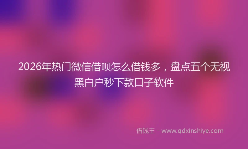 2026年热门微信借呗怎么借钱多，盘点五个无视黑白户秒下款口子软件