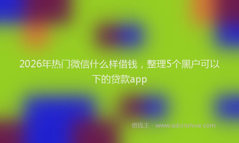 2026年热门微信什么样借钱，整理5个黑户可以下的贷款app