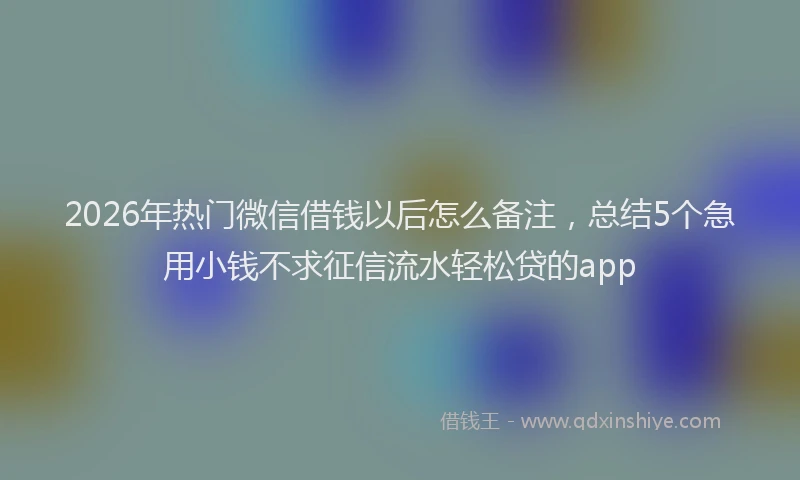 2026年热门微信借钱以后怎么备注，总结5个急用小钱不求征信流水轻松贷的app