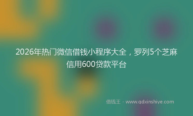 2026年热门微信借钱小程序大全，罗列5个芝麻信用600贷款平台