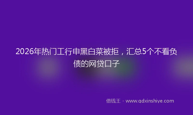 2026年热门工行申黑白菜被拒，汇总5个不看负债的网贷口子