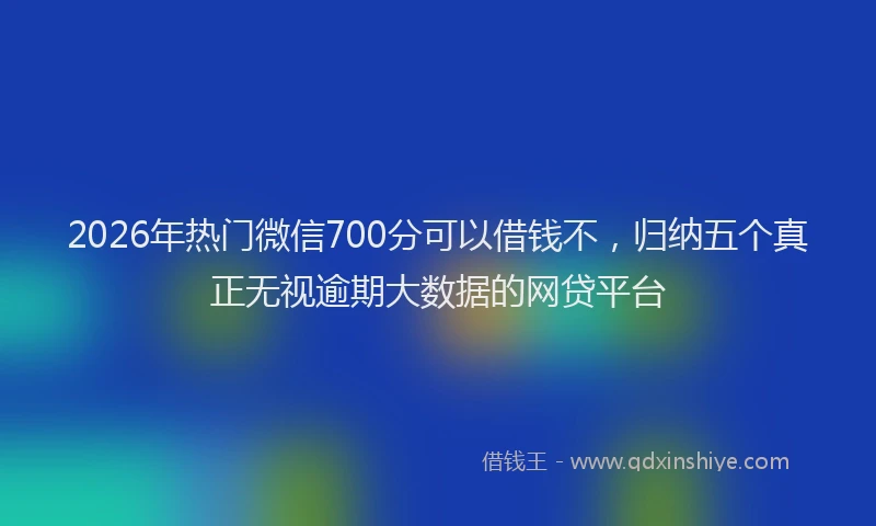 2026年热门微信700分可以借钱不，归纳五个真正无视逾期大数据的网贷平台