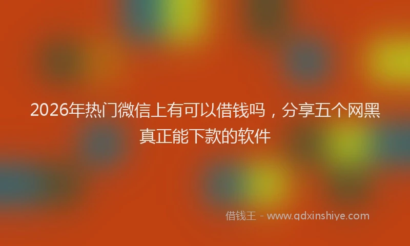 2026年热门微信上有可以借钱吗，分享五个网黑真正能下款的软件