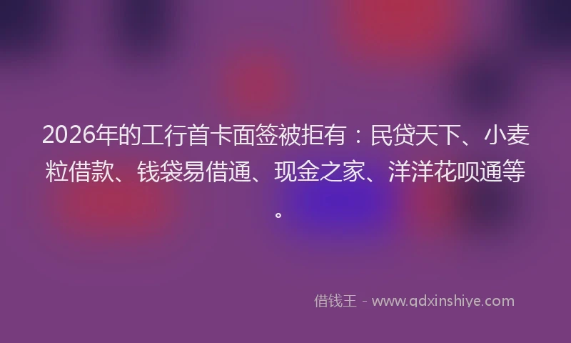 2026年的工行首卡面签被拒有：民贷天下、小麦粒借款、钱袋易借通、现金之家、洋洋花呗通等。