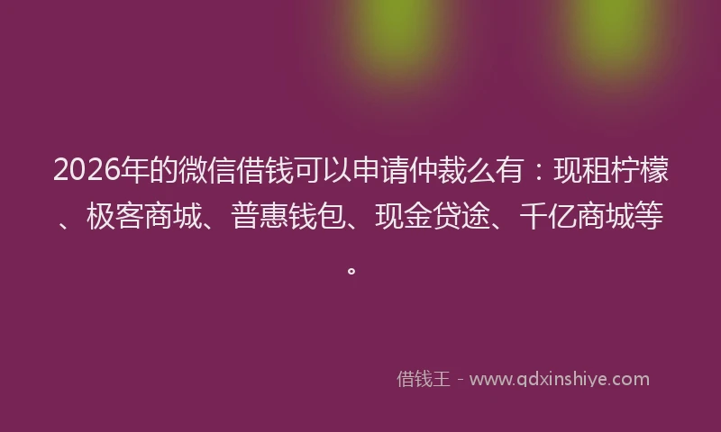 2026年的微信借钱可以申请仲裁么有:现租柠檬、极客商城、普惠钱包、现金贷途、千亿商城等。