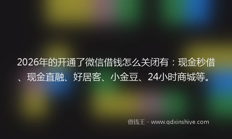 2026年的开通了微信借钱怎么关闭有：现金秒借、现金直融、好居客、小金豆、24小时商城等。