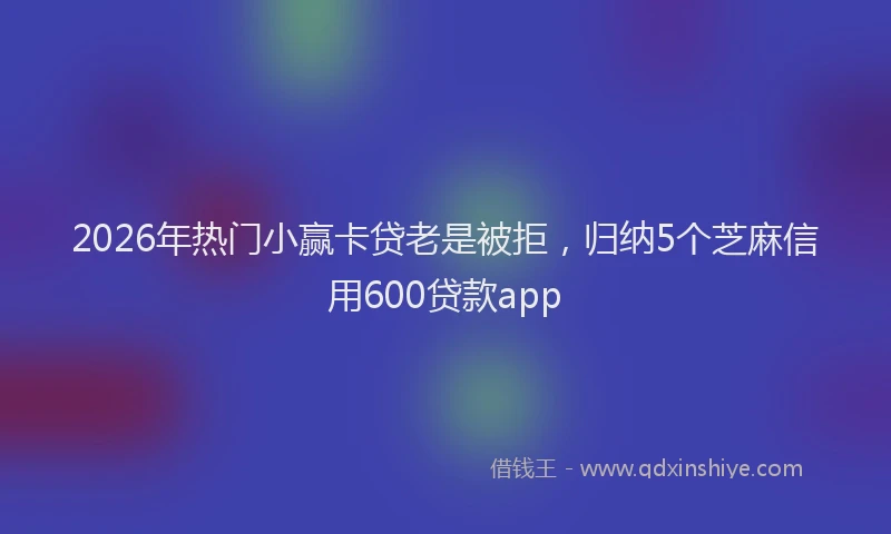 2026年热门小赢卡贷老是被拒，归纳5个芝麻信用600贷款app