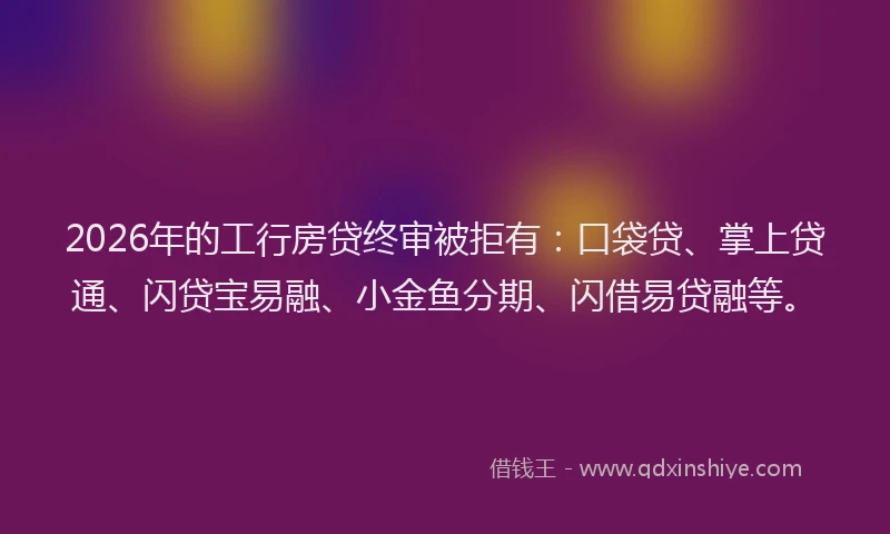 2026年的工行房贷终审被拒有：口袋贷、掌上贷通、闪贷宝易融、小金鱼分期、闪借易贷融等。