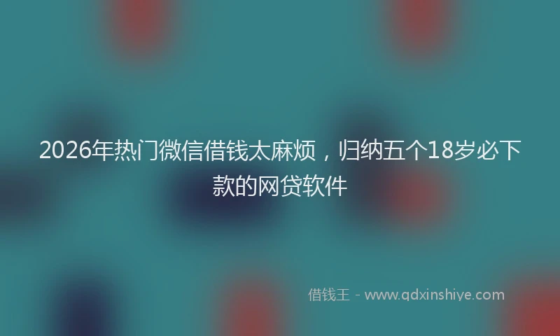 2026年热门微信借钱太麻烦，归纳五个18岁必下款的网贷软件