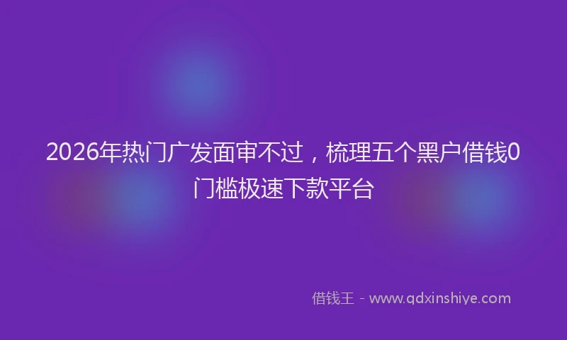 2026年热门广发面审不过，梳理五个黑户借钱0门槛极速下款平台