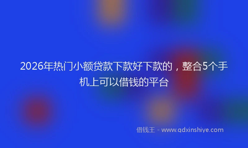 2026年热门小额贷款下款好下款的，整合5个手机上可以借钱的平台