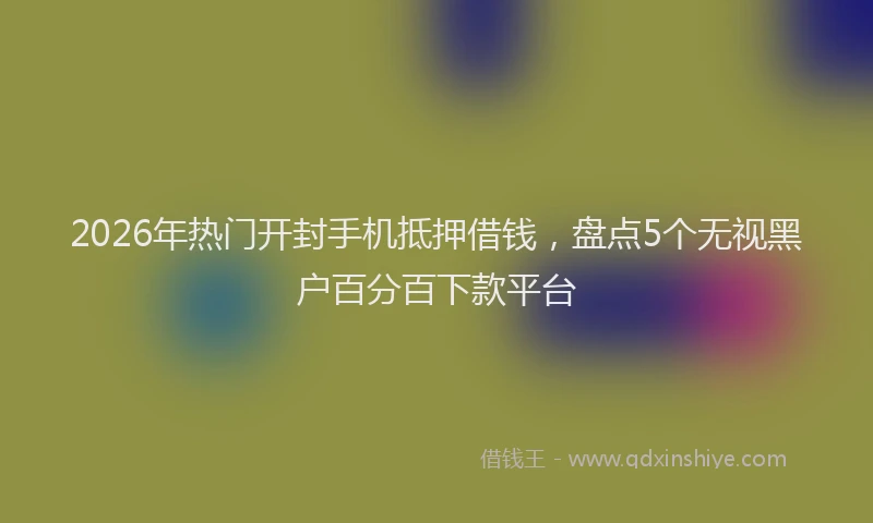 2026年热门开封手机抵押借钱，盘点5个无视黑户百分百下款平台