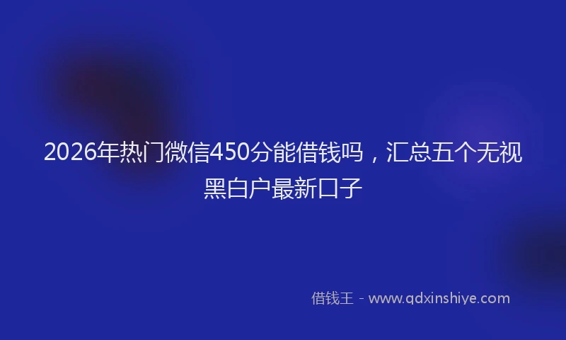 2026年热门微信450分能借钱吗，汇总五个无视黑白户最新口子