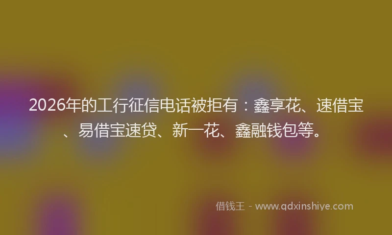 2026年的工行征信电话被拒有：鑫享花、速借宝、易借宝速贷、新一花、鑫融钱包等。