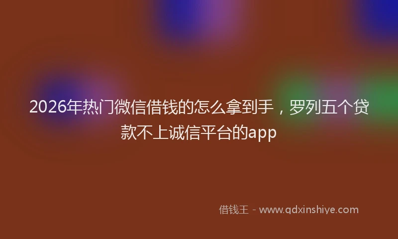 2026年热门微信借钱的怎么拿到手，罗列五个贷款不上诚信平台的app