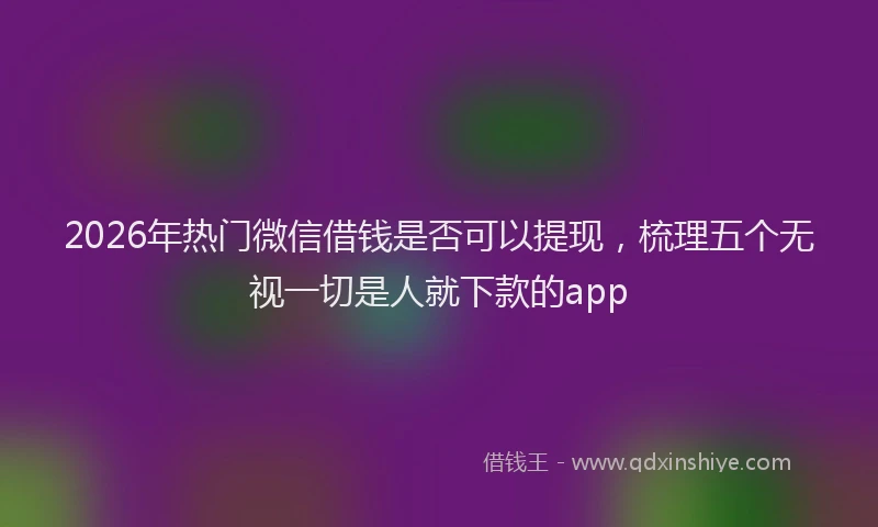 2026年热门微信借钱是否可以提现，梳理五个无视一切是人就下款的app