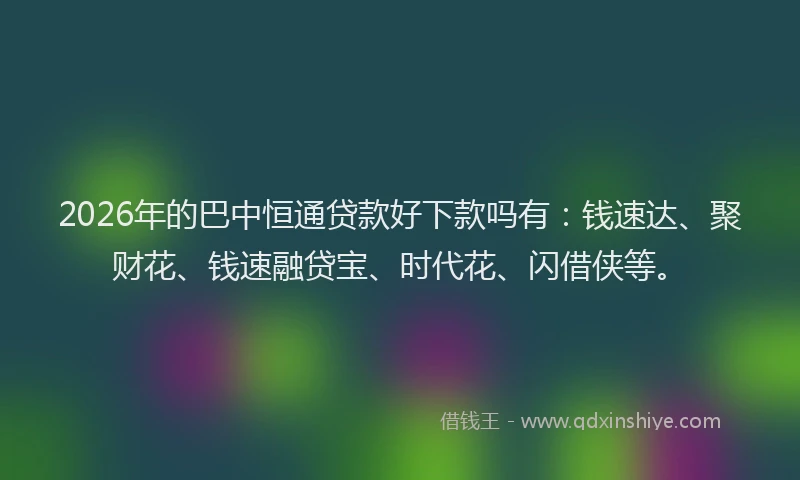 2026年的巴中恒通贷款好下款吗有：钱速达、聚财花、钱速融贷宝、时代花、闪借侠等。