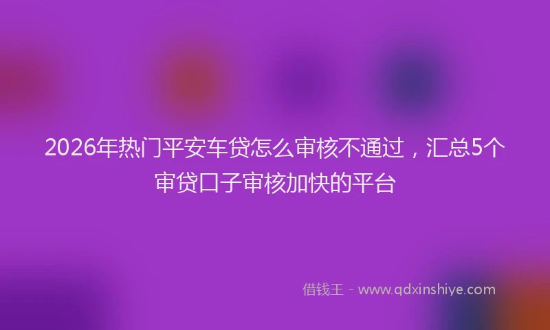 2026年热门平安车贷怎么审核不通过，汇总5个审贷口子审核加快的平台