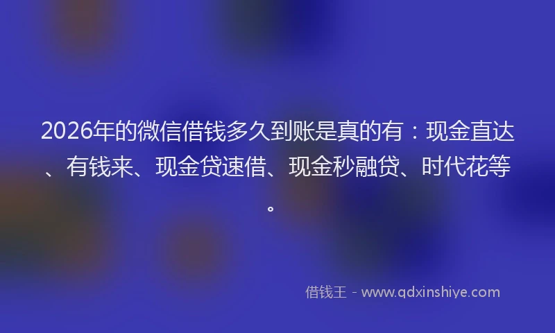 2026年的微信借钱多久到账是真的有：现金直达、有钱来、现金贷速借、现金秒融贷、时代花等。