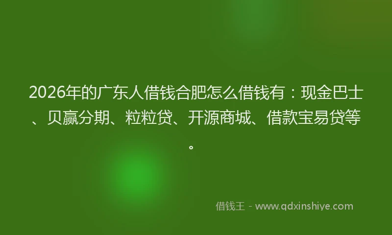 2026年的广东人借钱合肥怎么借钱有：现金巴士、贝赢分期、粒粒贷、开源商城、借款宝易贷等。