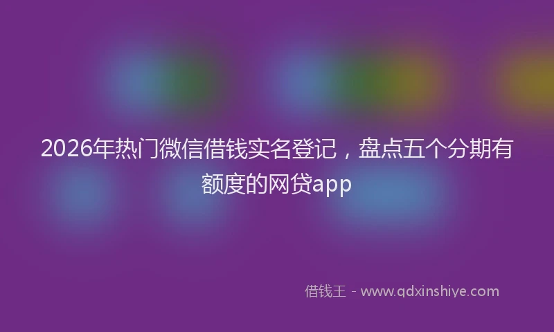 2026年热门微信借钱实名登记，盘点五个分期有额度的网贷app
