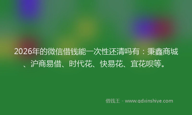 2026年的微信借钱能一次性还清吗有：秉鑫商城、沪商易借、时代花、快易花、宜花呗等。